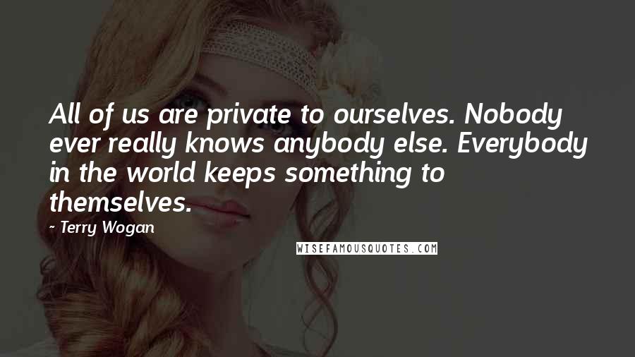 Terry Wogan Quotes: All of us are private to ourselves. Nobody ever really knows anybody else. Everybody in the world keeps something to themselves.