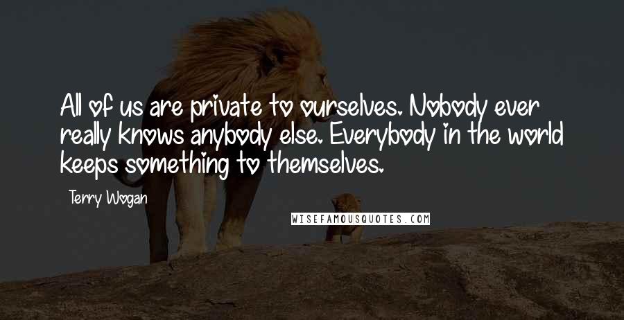 Terry Wogan Quotes: All of us are private to ourselves. Nobody ever really knows anybody else. Everybody in the world keeps something to themselves.