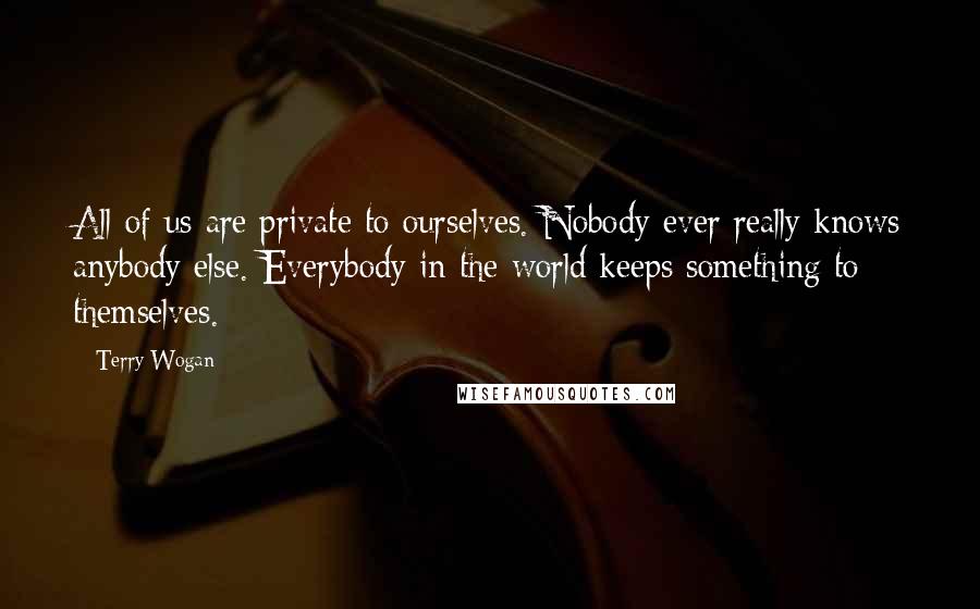 Terry Wogan Quotes: All of us are private to ourselves. Nobody ever really knows anybody else. Everybody in the world keeps something to themselves.