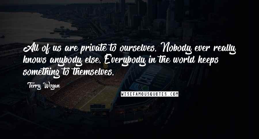 Terry Wogan Quotes: All of us are private to ourselves. Nobody ever really knows anybody else. Everybody in the world keeps something to themselves.