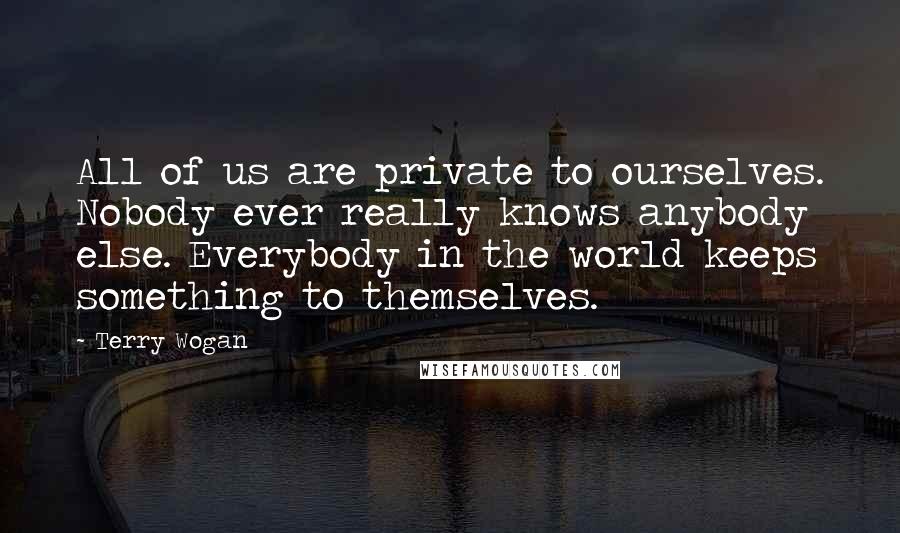 Terry Wogan Quotes: All of us are private to ourselves. Nobody ever really knows anybody else. Everybody in the world keeps something to themselves.