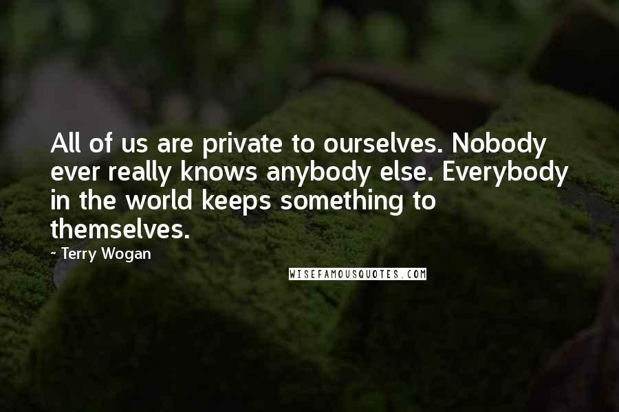 Terry Wogan Quotes: All of us are private to ourselves. Nobody ever really knows anybody else. Everybody in the world keeps something to themselves.