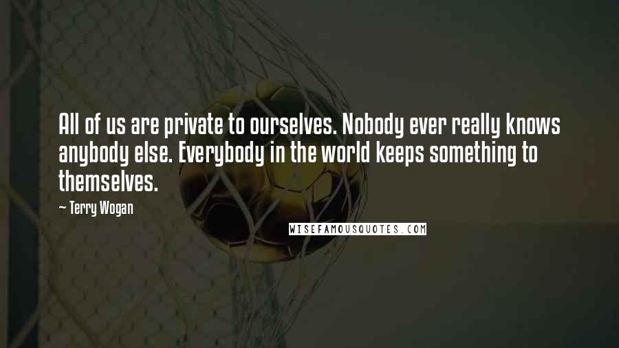 Terry Wogan Quotes: All of us are private to ourselves. Nobody ever really knows anybody else. Everybody in the world keeps something to themselves.
