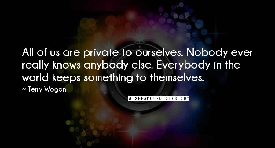 Terry Wogan Quotes: All of us are private to ourselves. Nobody ever really knows anybody else. Everybody in the world keeps something to themselves.