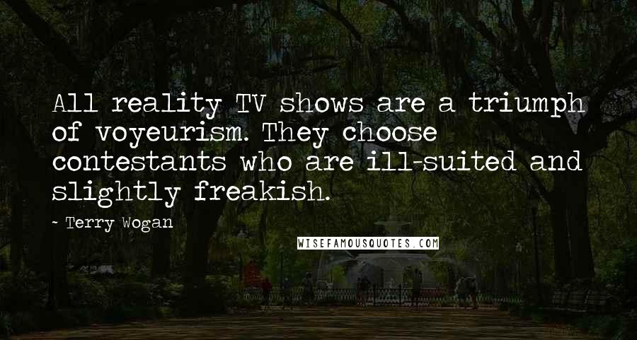 Terry Wogan Quotes: All reality TV shows are a triumph of voyeurism. They choose contestants who are ill-suited and slightly freakish.