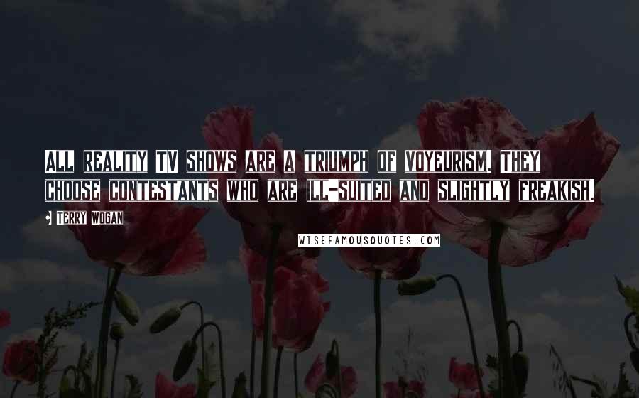 Terry Wogan Quotes: All reality TV shows are a triumph of voyeurism. They choose contestants who are ill-suited and slightly freakish.