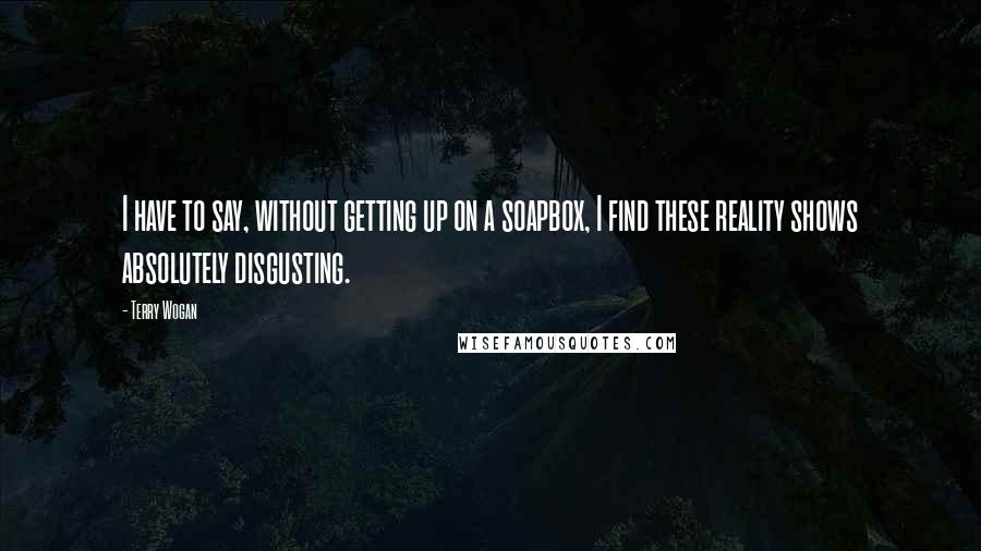Terry Wogan Quotes: I have to say, without getting up on a soapbox, I find these reality shows absolutely disgusting.
