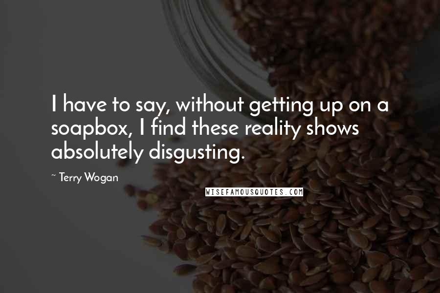 Terry Wogan Quotes: I have to say, without getting up on a soapbox, I find these reality shows absolutely disgusting.