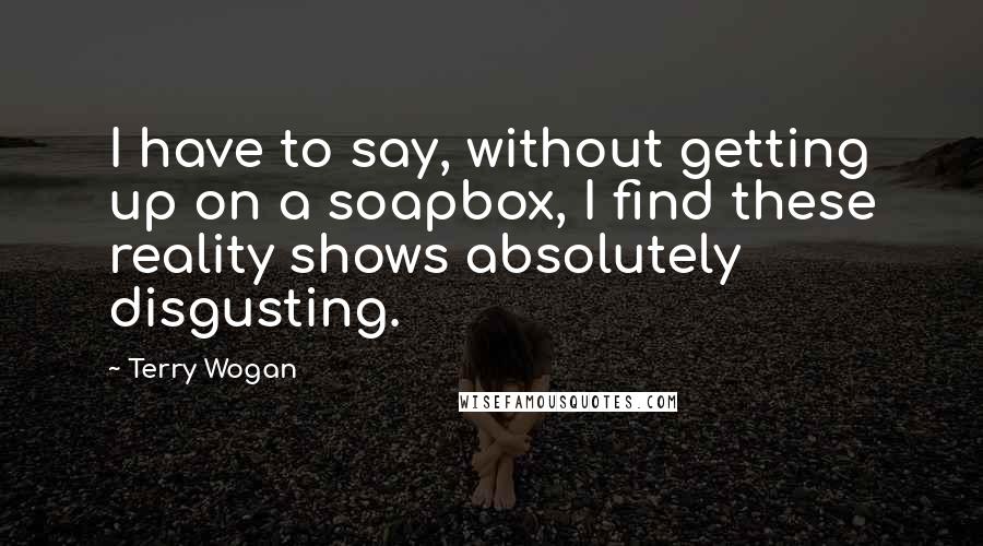 Terry Wogan Quotes: I have to say, without getting up on a soapbox, I find these reality shows absolutely disgusting.