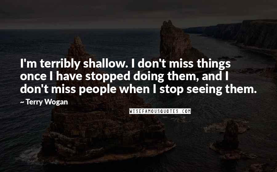 Terry Wogan Quotes: I'm terribly shallow. I don't miss things once I have stopped doing them, and I don't miss people when I stop seeing them.