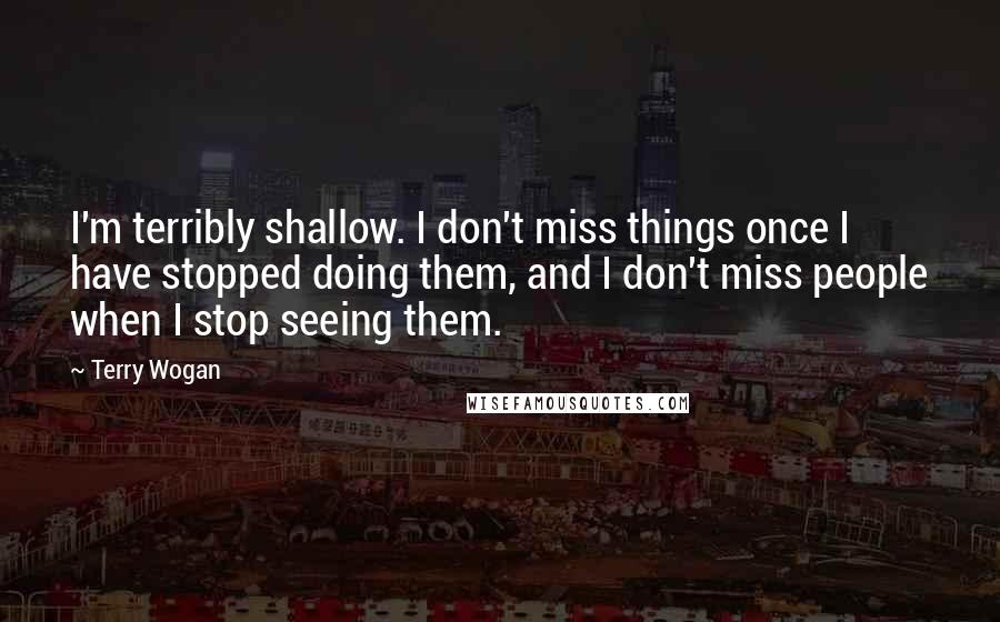 Terry Wogan Quotes: I'm terribly shallow. I don't miss things once I have stopped doing them, and I don't miss people when I stop seeing them.