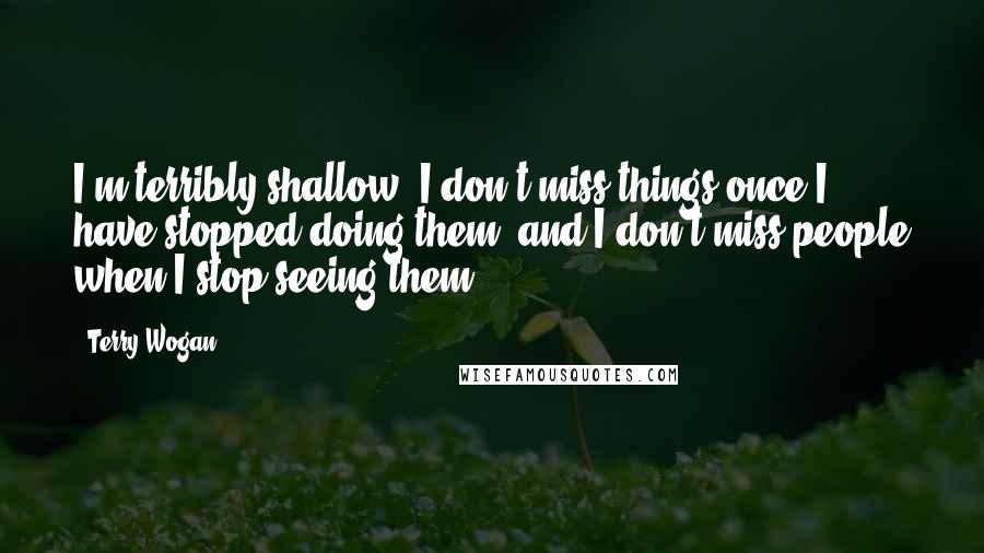 Terry Wogan Quotes: I'm terribly shallow. I don't miss things once I have stopped doing them, and I don't miss people when I stop seeing them.