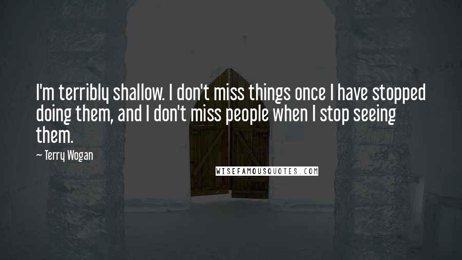 Terry Wogan Quotes: I'm terribly shallow. I don't miss things once I have stopped doing them, and I don't miss people when I stop seeing them.