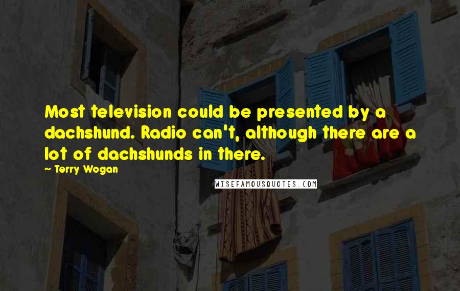 Terry Wogan Quotes: Most television could be presented by a dachshund. Radio can't, although there are a lot of dachshunds in there.