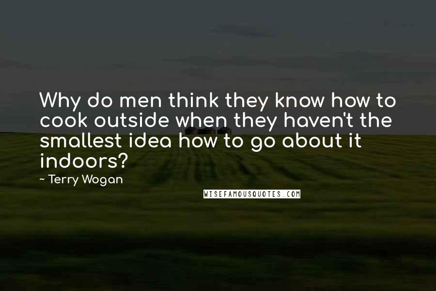 Terry Wogan Quotes: Why do men think they know how to cook outside when they haven't the smallest idea how to go about it indoors?