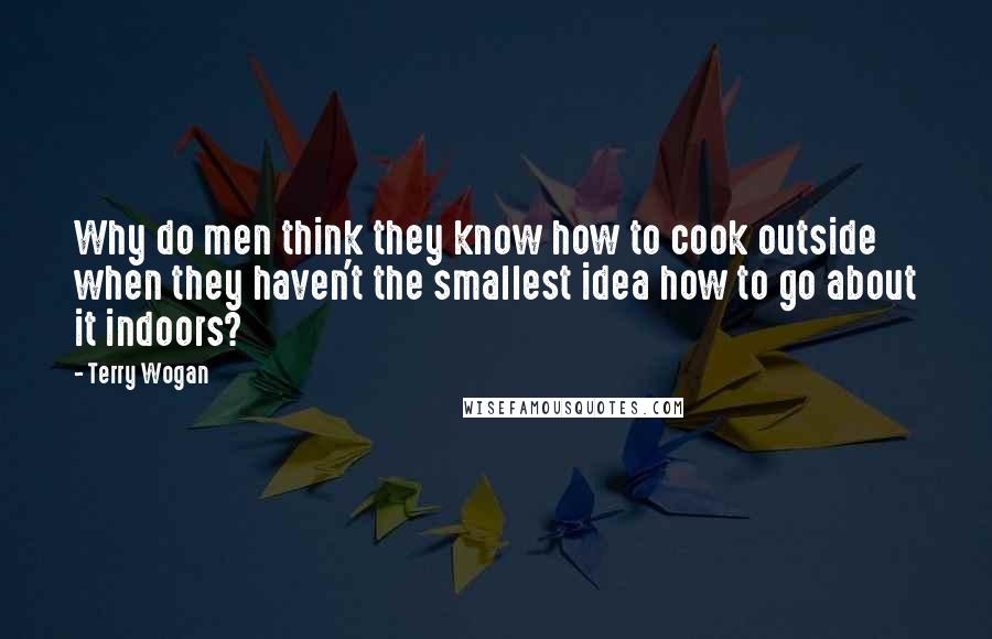 Terry Wogan Quotes: Why do men think they know how to cook outside when they haven't the smallest idea how to go about it indoors?