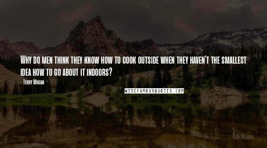Terry Wogan Quotes: Why do men think they know how to cook outside when they haven't the smallest idea how to go about it indoors?