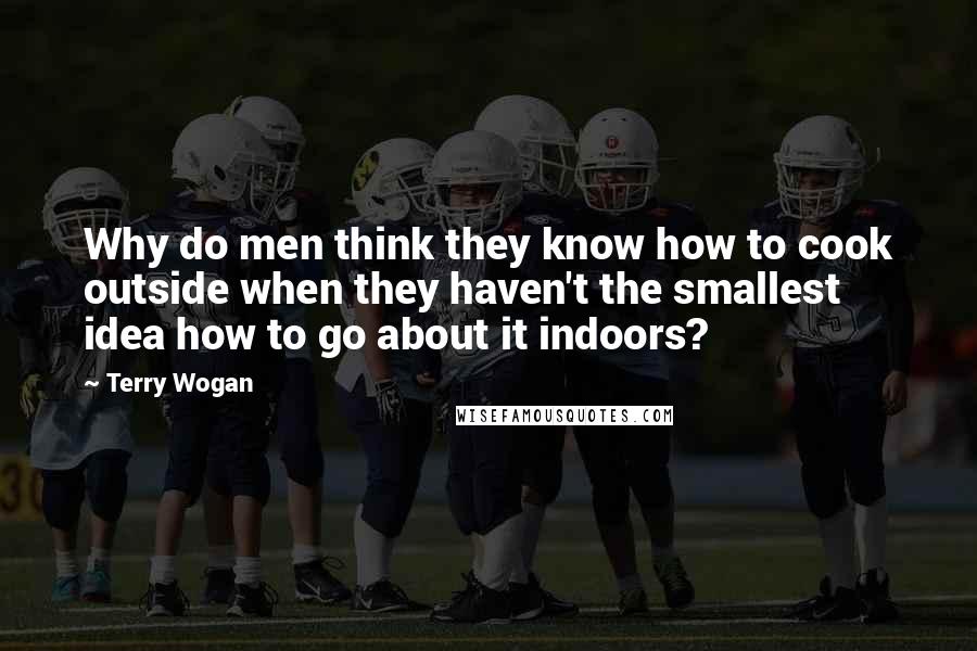 Terry Wogan Quotes: Why do men think they know how to cook outside when they haven't the smallest idea how to go about it indoors?