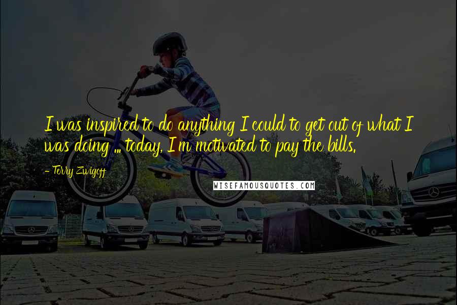 Terry Zwigoff Quotes: I was inspired to do anything I could to get out of what I was doing ... today, I'm motivated to pay the bills.