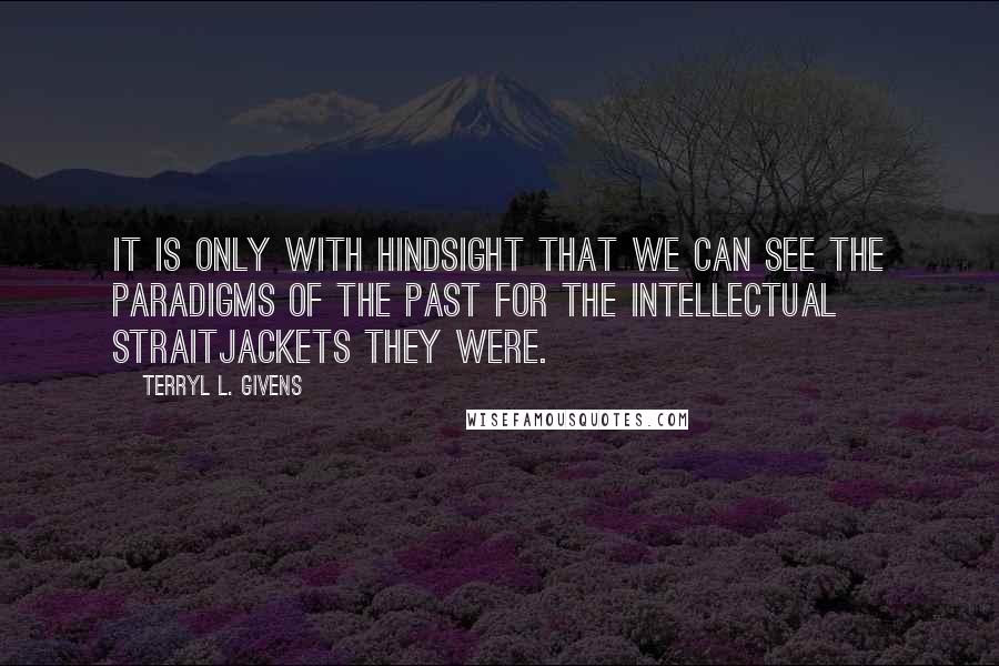 Terryl L. Givens Quotes: It is only with hindsight that we can see the paradigms of the past for the intellectual straitjackets they were.
