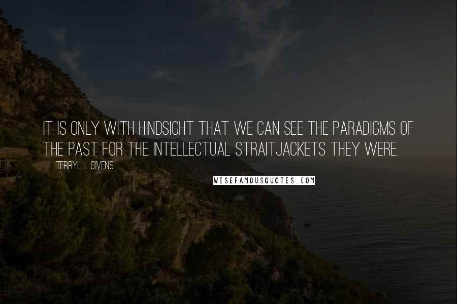 Terryl L. Givens Quotes: It is only with hindsight that we can see the paradigms of the past for the intellectual straitjackets they were.