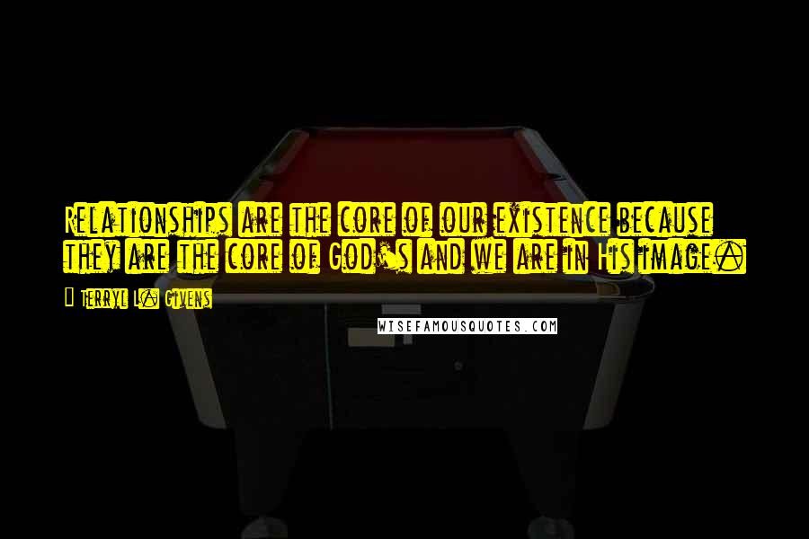 Terryl L. Givens Quotes: Relationships are the core of our existence because they are the core of God's and we are in His image.