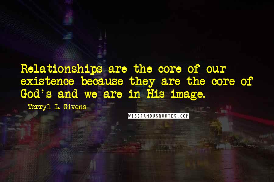 Terryl L. Givens Quotes: Relationships are the core of our existence because they are the core of God's and we are in His image.