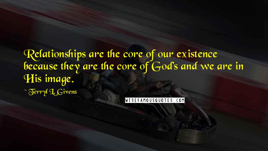 Terryl L. Givens Quotes: Relationships are the core of our existence because they are the core of God's and we are in His image.