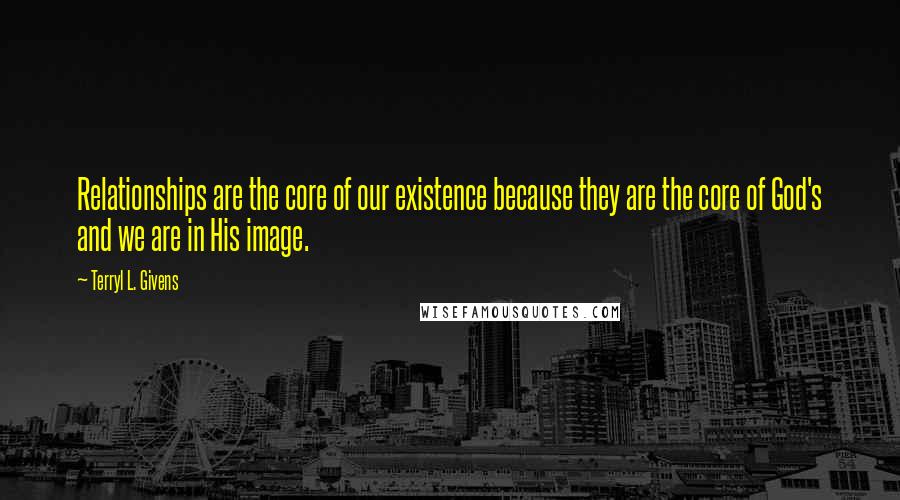 Terryl L. Givens Quotes: Relationships are the core of our existence because they are the core of God's and we are in His image.