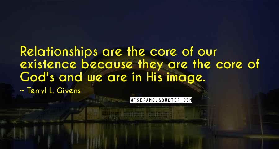 Terryl L. Givens Quotes: Relationships are the core of our existence because they are the core of God's and we are in His image.