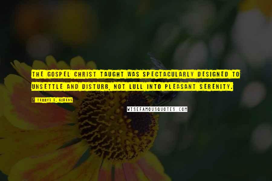 Terryl L. Givens Quotes: The gospel Christ taught was spectacularly designed to unsettle and disturb, not lull into pleasant serenity.