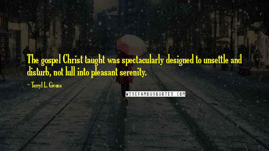 Terryl L. Givens Quotes: The gospel Christ taught was spectacularly designed to unsettle and disturb, not lull into pleasant serenity.