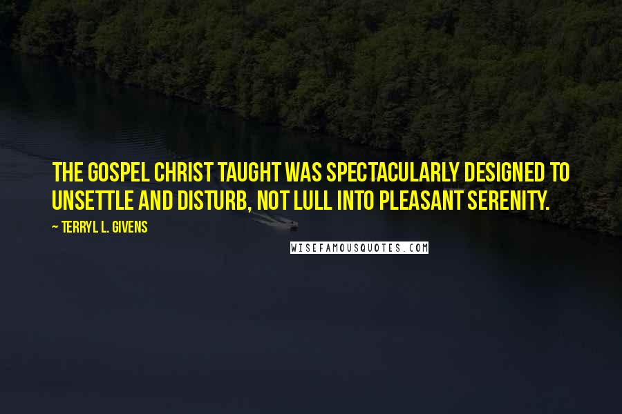 Terryl L. Givens Quotes: The gospel Christ taught was spectacularly designed to unsettle and disturb, not lull into pleasant serenity.