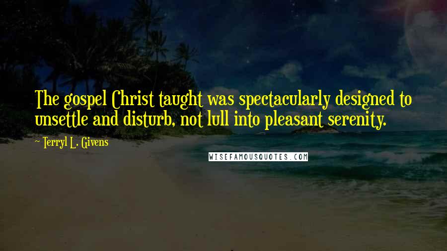 Terryl L. Givens Quotes: The gospel Christ taught was spectacularly designed to unsettle and disturb, not lull into pleasant serenity.