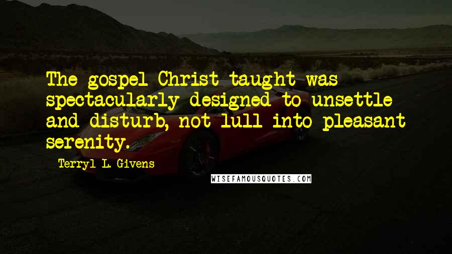 Terryl L. Givens Quotes: The gospel Christ taught was spectacularly designed to unsettle and disturb, not lull into pleasant serenity.