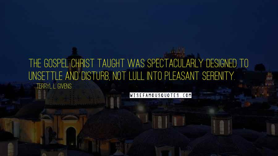 Terryl L. Givens Quotes: The gospel Christ taught was spectacularly designed to unsettle and disturb, not lull into pleasant serenity.