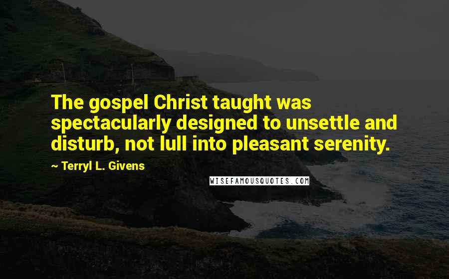 Terryl L. Givens Quotes: The gospel Christ taught was spectacularly designed to unsettle and disturb, not lull into pleasant serenity.