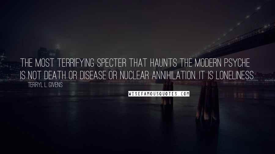 Terryl L. Givens Quotes: The most terrifying specter that haunts the modern psyche is not death or disease or nuclear annihilation. It is loneliness.