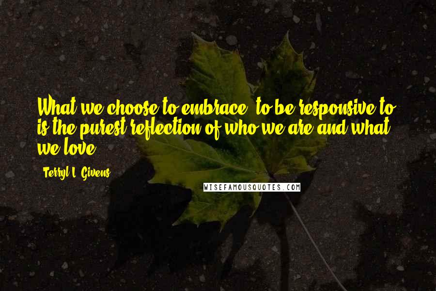 Terryl L. Givens Quotes: What we choose to embrace, to be responsive to, is the purest reflection of who we are and what we love.