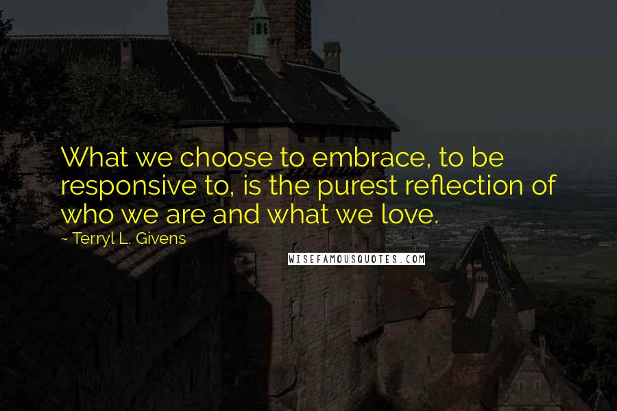 Terryl L. Givens Quotes: What we choose to embrace, to be responsive to, is the purest reflection of who we are and what we love.