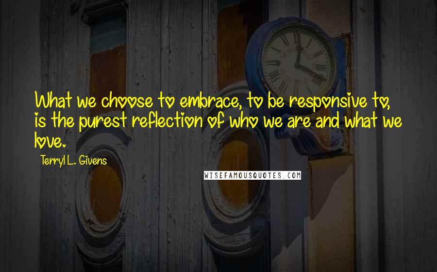 Terryl L. Givens Quotes: What we choose to embrace, to be responsive to, is the purest reflection of who we are and what we love.