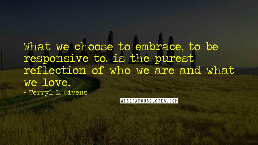 Terryl L. Givens Quotes: What we choose to embrace, to be responsive to, is the purest reflection of who we are and what we love.