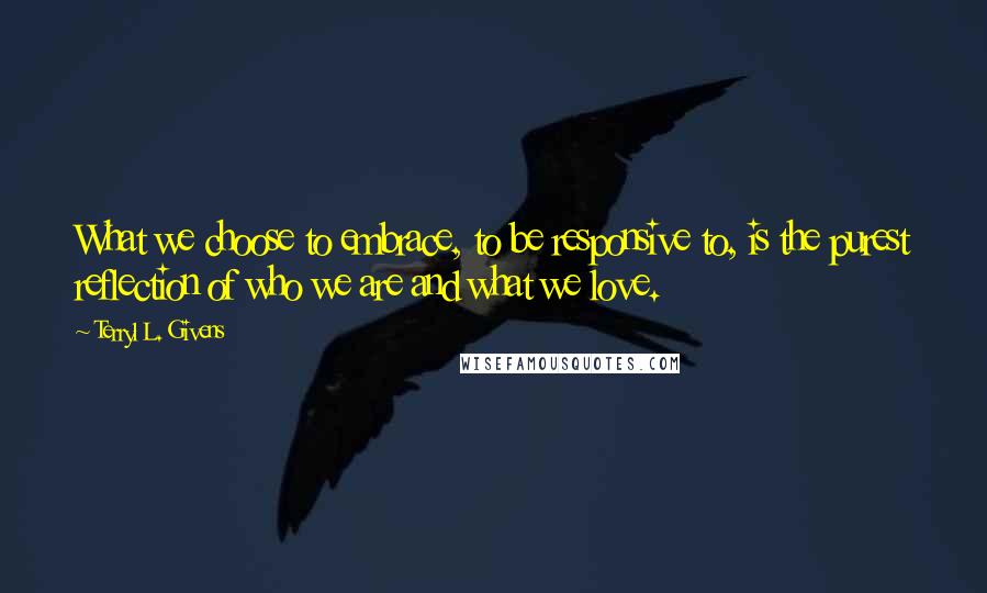 Terryl L. Givens Quotes: What we choose to embrace, to be responsive to, is the purest reflection of who we are and what we love.