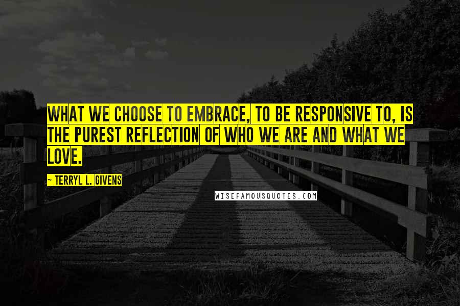 Terryl L. Givens Quotes: What we choose to embrace, to be responsive to, is the purest reflection of who we are and what we love.