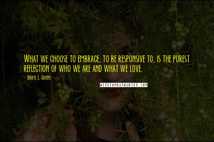 Terryl L. Givens Quotes: What we choose to embrace, to be responsive to, is the purest reflection of who we are and what we love.