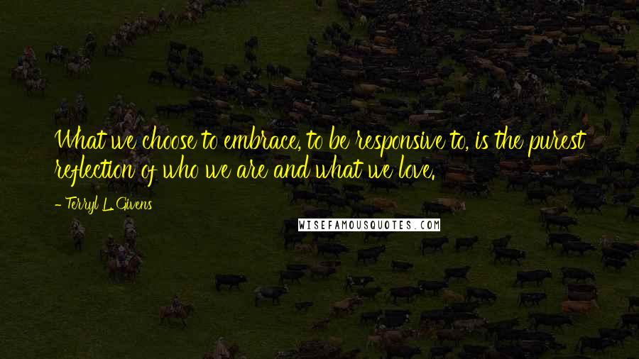 Terryl L. Givens Quotes: What we choose to embrace, to be responsive to, is the purest reflection of who we are and what we love.