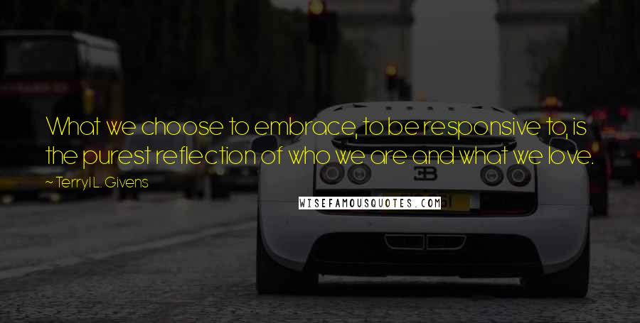 Terryl L. Givens Quotes: What we choose to embrace, to be responsive to, is the purest reflection of who we are and what we love.