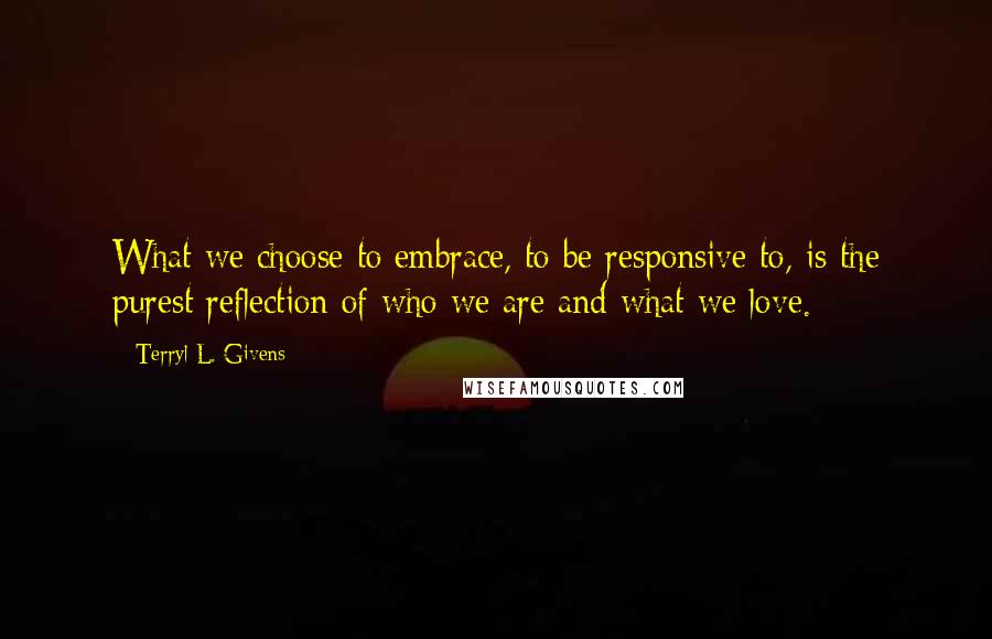 Terryl L. Givens Quotes: What we choose to embrace, to be responsive to, is the purest reflection of who we are and what we love.