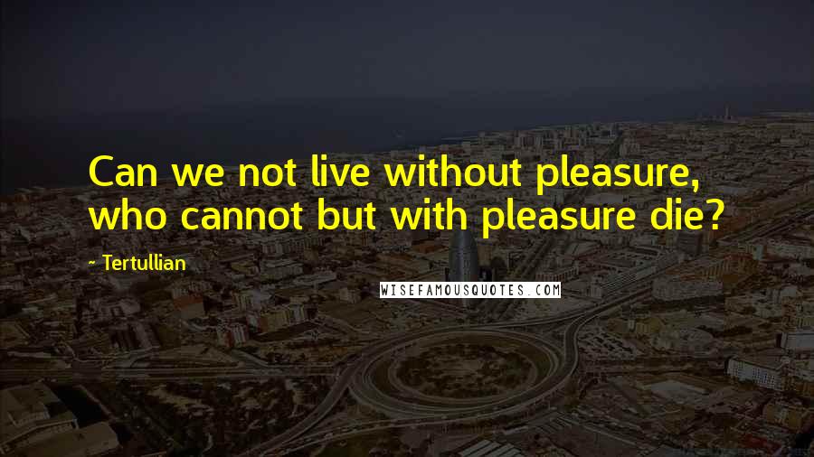 Tertullian Quotes: Can we not live without pleasure, who cannot but with pleasure die?