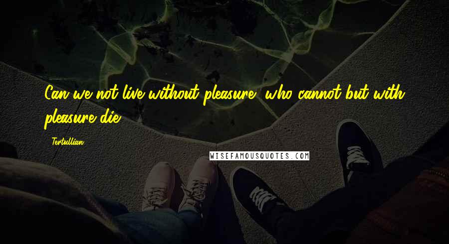 Tertullian Quotes: Can we not live without pleasure, who cannot but with pleasure die?